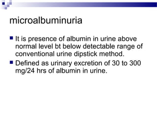 microalbuminuria
 It is presence of albumin in urine above
normal level bt below detectable range of
conventional urine dipstick method.
 Defined as urinary excretion of 30 to 300
mg/24 hrs of albumin in urine.
 