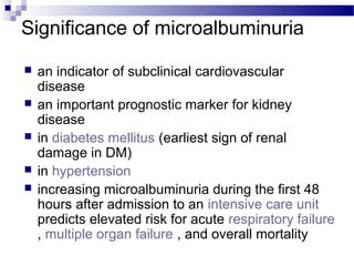 Significance of microalbuminuria
 an indicator of subclinical cardiovascular
disease
 an important prognostic marker for kidney
disease
 in diabetes mellitus (earliest sign of renal
damage in DM)
 in hypertension
 increasing microalbuminuria during the first 48
hours after admission to an intensive care unit
predicts elevated risk for acute respiratory failure
, multiple organ failure , and overall mortality
 