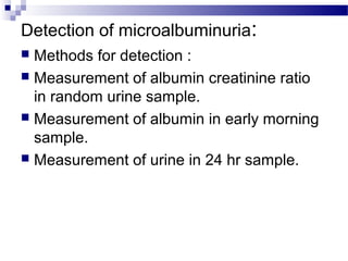 Detection of microalbuminuria:
 Methods for detection :
 Measurement of albumin creatinine ratio
in random urine sample.
 Measurement of albumin in early morning
sample.
 Measurement of urine in 24 hr sample.
 