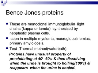 Bence Jones proteins
 These are monoclonal immunoglobulin light
chains (kappa or lamda) synthesized by
neoplastic plasma cells.
 seen in multiple myeloma, macroglobulinemias,
primary amyloidosis.
 Test- Thermal method(waterbath):
Proteins have unusual property of
precipitating at 400
-600
c & then dissolving
when the urine is brought to boiling(1000
c) &
reappears when the urine is cooled.
 