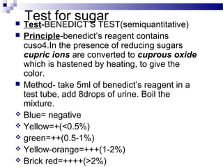 Test for sugar Test-BENEDICT’S TEST(semiquantitative)
 Principle-benedict’s reagent contains
cuso4.In the presence of reducing sugars
cupric ions are converted to cuprous oxide
which is hastened by heating, to give the
color.
 Method- take 5ml of benedict’s reagent in a
test tube, add 8drops of urine. Boil the
mixture.
 Blue= negative
 Yellow=+(<0.5%)
 green=++(0.5-1%)
 Yellow-orange=+++(1-2%)
 Brick red=++++(>2%)
 
