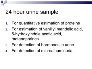 24 hour urine sample
1. For quantitative estimation of proteins
2. For estimation of vanillyl mandelic acid,
5-hydroxyindole acetic acid,
metanephrines.
3. For detection of hormones in urine
4. For detection of microalbuminuria
 
