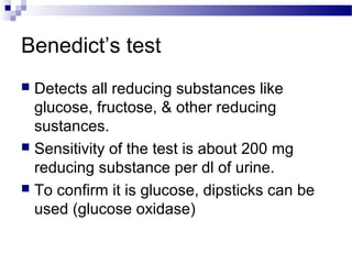 Benedict’s test
 Detects all reducing substances like
glucose, fructose, & other reducing
sustances.
 Sensitivity of the test is about 200 mg
reducing substance per dl of urine.
 To confirm it is glucose, dipsticks can be
used (glucose oxidase)
 