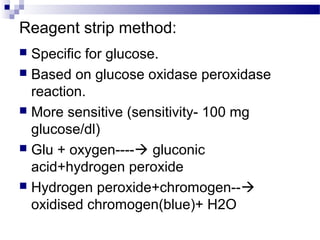 Reagent strip method:
 Specific for glucose.
 Based on glucose oxidase peroxidase
reaction.
 More sensitive (sensitivity- 100 mg
glucose/dl)
 Glu + oxygen---- gluconic
acid+hydrogen peroxide
 Hydrogen peroxide+chromogen--
oxidised chromogen(blue)+ H2O
 
