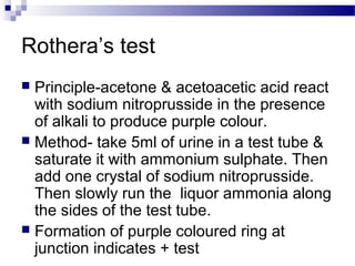 Rothera’s test
 Principle-acetone & acetoacetic acid react
with sodium nitroprusside in the presence
of alkali to produce purple colour.
 Method- take 5ml of urine in a test tube &
saturate it with ammonium sulphate. Then
add one crystal of sodium nitroprusside.
Then slowly run the liquor ammonia along
the sides of the test tube.
 Formation of purple coloured ring at
junction indicates + test
 