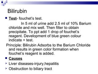 Bilirubin
 Test- fouchet’s test.
In 5 ml of urine add 2.5 ml of 10% Barium
chloride and mix well. Then filter to obtain
precipitate. To ppt add 1 drop of fouchet’s
reagent. Development of blue green colour
indicate + test.
Principle: Bilirubin Adsorbs to the Barium Chloride
and results in green color formation when
fouchet’s reagent is added.
 Causes
 Liver diseases-injury,hepatitis
 Obstruction to biliary tract
 