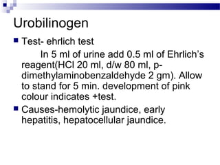 Urobilinogen
 Test- ehrlich test
In 5 ml of urine add 0.5 ml of Ehrlich’s
reagent(HCl 20 ml, d/w 80 ml, p-
dimethylaminobenzaldehyde 2 gm). Allow
to stand for 5 min. development of pink
colour indicates +test.
 Causes-hemolytic jaundice, early
hepatitis, hepatocellular jaundice.
 