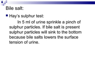 Bile salt:
 Hay’s sulphur test:
In 5 ml of urine sprinkle a pinch of
sulphur particles. If bile salt is present
sulphur particles will sink to the bottom
because bile salts lowers the surface
tension of urine.
 