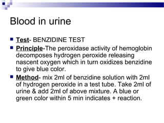 Blood in urine
 Test- BENZIDINE TEST
 Principle-The peroxidase activity of hemoglobin
decomposes hydrogen peroxide releasing
nascent oxygen which in turn oxidizes benzidine
to give blue color.
 Method- mix 2ml of benzidine solution with 2ml
of hydrogen peroxide in a test tube. Take 2ml of
urine & add 2ml of above mixture. A blue or
green color within 5 min indicates + reaction.
 
