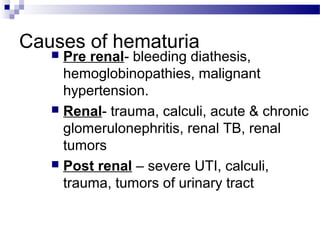 Causes of hematuria
 Pre renal- bleeding diathesis,
hemoglobinopathies, malignant
hypertension.
 Renal- trauma, calculi, acute & chronic
glomerulonephritis, renal TB, renal
tumors
 Post renal – severe UTI, calculi,
trauma, tumors of urinary tract
 