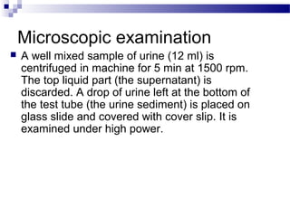 Microscopic examination
 A well mixed sample of urine (12 ml) is
centrifuged in machine for 5 min at 1500 rpm.
The top liquid part (the supernatant) is
discarded. A drop of urine left at the bottom of
the test tube (the urine sediment) is placed on
glass slide and covered with cover slip. It is
examined under high power.
 