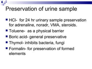 Preservation of urine sample
 HCl- for 24 hr urinary sample preservation
for adrenaline, noradr, VMA, steroids.
 Toluene- as a physical barrier
 Boric acid- general preservative
 Thymol- inhibits bacteria, fungi
 Formalin- for preservation of formed
elements
 