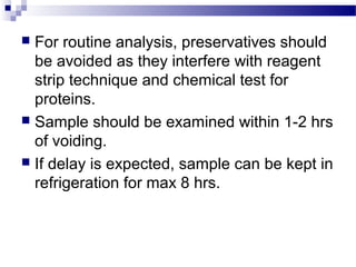  For routine analysis, preservatives should
be avoided as they interfere with reagent
strip technique and chemical test for
proteins.
 Sample should be examined within 1-2 hrs
of voiding.
 If delay is expected, sample can be kept in
refrigeration for max 8 hrs.
 