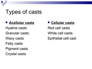 Types of casts
 Acellular casts
Hyaline casts
Granular casts
Waxy casts
Fatty casts
Pigment casts
Crystal casts
 Cellular casts
Red cell casts
White cell casts
Epithelial cell cast
 