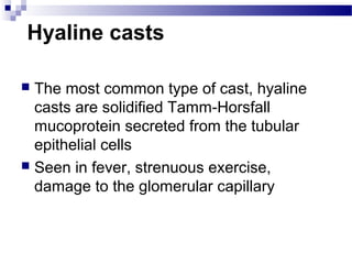 Hyaline casts
 The most common type of cast, hyaline
casts are solidified Tamm-Horsfall
mucoprotein secreted from the tubular
epithelial cells
 Seen in fever, strenuous exercise,
damage to the glomerular capillary
 