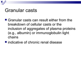 Granular casts
 Granular casts can result either from the
breakdown of cellular casts or the
inclusion of aggregates of plasma proteins
(e.g., albumin) or immunoglobulin light
chains
 indicative of chronic renal disease
 