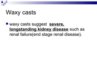 Waxy casts
 waxy casts suggest severe,
longstanding kidney disease such as
renal failure(end stage renal disease).
 