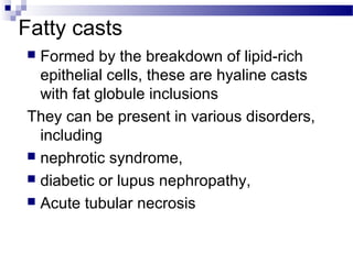 Fatty casts
 Formed by the breakdown of lipid-rich
epithelial cells, these are hyaline casts
with fat globule inclusions
They can be present in various disorders,
including
 nephrotic syndrome,
 diabetic or lupus nephropathy,
 Acute tubular necrosis
 