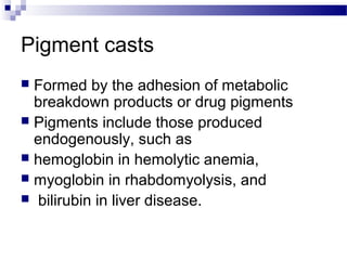 Pigment casts
 Formed by the adhesion of metabolic
breakdown products or drug pigments
 Pigments include those produced
endogenously, such as
 hemoglobin in hemolytic anemia,
 myoglobin in rhabdomyolysis, and
 bilirubin in liver disease.
 