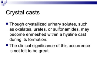 Crystal casts
 Though crystallized urinary solutes, such
as oxalates, urates, or sulfonamides, may
become enmeshed within a hyaline cast
during its formation.
 The clinical significance of this occurrence
is not felt to be great.
 