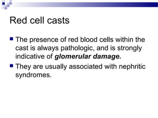 Red cell casts
 The presence of red blood cells within the
cast is always pathologic, and is strongly
indicative of glomerular damage.
 They are usually associated with nephritic
syndromes.
 