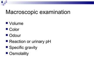 Macroscopic examination
 Volume
 Color
 Odour
 Reaction or urinary pH
 Specific gravity
 Osmolality
 
