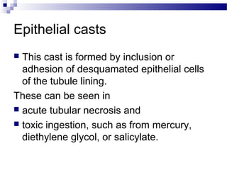 Epithelial casts
 This cast is formed by inclusion or
adhesion of desquamated epithelial cells
of the tubule lining.
These can be seen in
 acute tubular necrosis and
 toxic ingestion, such as from mercury,
diethylene glycol, or salicylate.
 