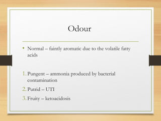 Odour
• Normal – faintly aromatic due to the volatile fatty
acids
1.Pungent – ammonia produced by bacterial
contamination
2.Putrid – UTI
3.Fruity – ketoacidosis
 