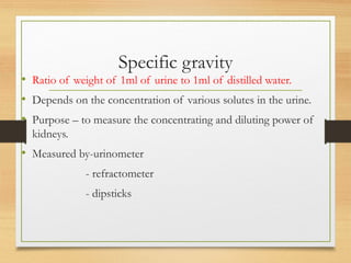 Specific gravity
• Ratio of weight of 1ml of urine to 1ml of distilled water.
• Depends on the concentration of various solutes in the urine.
• Purpose – to measure the concentrating and diluting power of
kidneys.
• Measured by-urinometer
- refractometer
- dipsticks
 