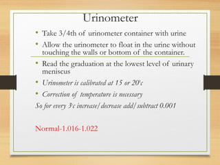 Urinometer
• Take 3/4th of urinometer container with urine
• Allow the urinometer to float in the urine without
touching the walls or bottom of the container.
• Read the graduation at the lowest level of urinary
meniscus
• Urinometer is calibrated at 15 or 200
c
• Correction of temperature is necessary
So for every 3o
c increase/decrease add/subtract 0.001
Normal-1.016-1.022
 