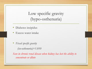 Low specific gravity
(hypo-osthenuria)
• Diabetes insipidus
• Excess water intake
• Fixed specific gravity
(iso-osthenuria)=1.010
Seen in chronic renal disease when kidney has lost the ability to
concentrate or dilute
 
