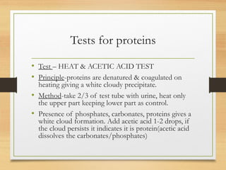 Tests for proteins
• Test – HEAT & ACETIC ACID TEST
• Principle-proteins are denatured & coagulated on
heating giving a white cloudy precipitate.
• Method-take 2/3 of test tube with urine, heat only
the upper part keeping lower part as control.
• Presence of phosphates, carbonates, proteins gives a
white cloud formation. Add acetic acid 1-2 drops, if
the cloud persists it indicates it is protein(acetic acid
dissolves the carbonates/phosphates)
 