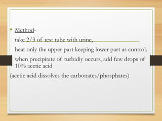 • Method-
take 2/3 of test tube with urine,
heat only the upper part keeping lower part as control.
when precipitate of turbidiy occurs, add few drops of
10% acetic acid
(acetic acid dissolves the carbonates/phosphates)
 