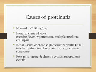 Causes of proteinuria
• Normal - <150mg/day
• Prerenal causes-Heavy
exercise,Fever,hypertension, multiple myeloma,
ecalmpsia
• Renal –acute & chronic glomerulonephritis,Renal
tubular dysfunction,Polycystic kidney, nephrotic
syndrome
• Post renal- acute & chronic cystitis, tuberculosis
cystitis
 