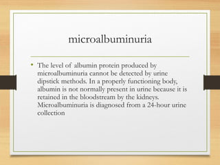 microalbuminuria
• The level of albumin protein produced by
microalbuminuria cannot be detected by urine
dipstick methods. In a properly functioning body,
albumin is not normally present in urine because it is
retained in the bloodstream by the kidneys.
Microalbuminuria is diagnosed from a 24-hour urine
collection
 