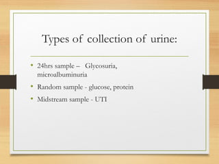 Types of collection of urine:
• 24hrs sample – Glycosuria,
microalbuminuria
• Random sample - glucose, protein
• Midstream sample - UTI
 