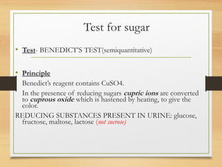 Test for sugar
• Test- BENEDICT’S TEST(semiquantitative)
• Principle
Benedict’s reagent contains CuSO4.
In the presence of reducing sugars cupric ions are converted
to cuprous oxide which is hastened by heating, to give the
color.
REDUCING SUBSTANCES PRESENT IN URINE: glucose,
fructose, maltose, lactose (not sucrose)
 