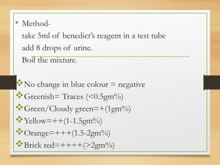 • Method-
take 5ml of benedict’s reagent in a test tube
add 8 drops of urine.
Boil the mixture.
No change in blue colour = negative
Greenish= Traces (<0.5gm%)
Green/Cloudy green=+(1gm%)
Yellow=++(1-1.5gm%)
Orange=+++(1.5-2gm%)
Brick red=++++(>2gm%)
 