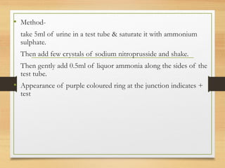 • Method-
take 5ml of urine in a test tube & saturate it with ammonium
sulphate.
Then add few crystals of sodium nitroprusside and shake.
Then gently add 0.5ml of liquor ammonia along the sides of the
test tube.
• Appearance of purple coloured ring at the junction indicates +
test
 