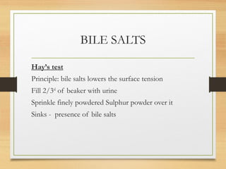 BILE SALTS
Hay’s test
Principle: bile salts lowers the surface tension
Fill 2/3rd
of beaker with urine
Sprinkle finely powdered Sulphur powder over it
Sinks - presence of bile salts
 