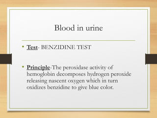 Blood in urine
• Test- BENZIDINE TEST
• Principle-The peroxidase activity of
hemoglobin decomposes hydrogen peroxide
releasing nascent oxygen which in turn
oxidizes benzidine to give blue color.
 