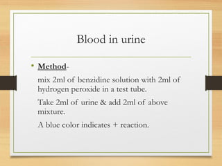 Blood in urine
• Method-
mix 2ml of benzidine solution with 2ml of
hydrogen peroxide in a test tube.
Take 2ml of urine & add 2ml of above
mixture.
A blue color indicates + reaction.
 