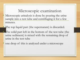 Microscopic examination
• Microscopic urinalysis is done by pouring the urine
sample into a test tube and centrifuging it for a few
minutes.
• The top liquid part (the supernatant) is discarded.
• The solid part left in the bottom of the test tube (the
urine sediment) is mixed with the remaining drop of
urine in the test tube
• one drop of this is analyzed under a microscope
 