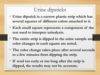 Urine dipsticks
• Urine dipstick is a narrow plastic strip which has
several squares of different colors attached to it.
• Each small square represents a component of the
test used to interpret urinalysis.
• The entire strip is dipped in the urine sample and
color changes in each square are noted.
• The color change takes place after several seconds
to a few minutes from dipping the strip.
• If read too early or too long after the strip is
dipped, the results may not be accurate.
 