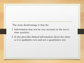 The main disadvantage is that the
1. Information may not be very accurate as the test is
time-sensitive.
2. It also provides limited information about the urine
as it is qualitative test and not a quantitative test
 