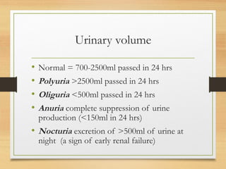 Urinary volume
• Normal = 700-2500ml passed in 24 hrs
• Polyuria >2500ml passed in 24 hrs
• Oliguria <500ml passed in 24 hrs
• Anuria complete suppression of urine
production (<150ml in 24 hrs)
• Nocturia excretion of >500ml of urine at
night (a sign of early renal failure)
 