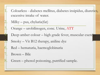 1. Colourless - diabetes mellitus, diabetes insipidus, diuretics,
excessive intake of water.
2. Milky – pus, chyluria(fat)
3. Orange – urobilinogen, conc. Urine, ATT
4. Deep amber colour – high grade fever, muscular exercise
5. Smoky – Vit B12 therapy, aniline dye
6. Red – hematuria, haemoglobinuria
7. Brown – Bile
8. Green – phenol poisoning, putrified sample.
 