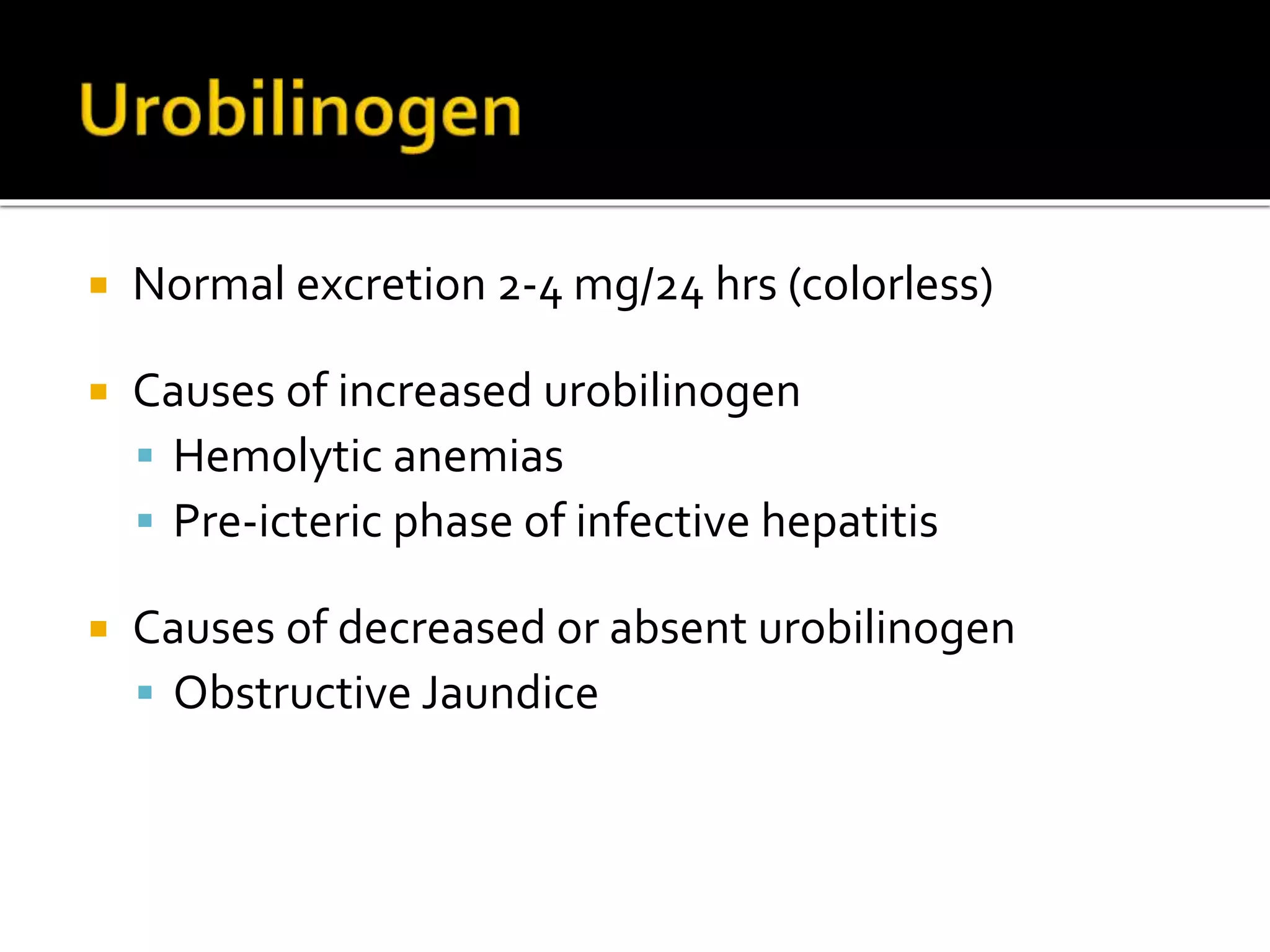  Normal excretion 2-4 mg/24 hrs (colorless)
 Causes of increased urobilinogen
 Hemolytic anemias
 Pre-icteric phase of infective hepatitis
 Causes of decreased or absent urobilinogen
 Obstructive Jaundice
 
