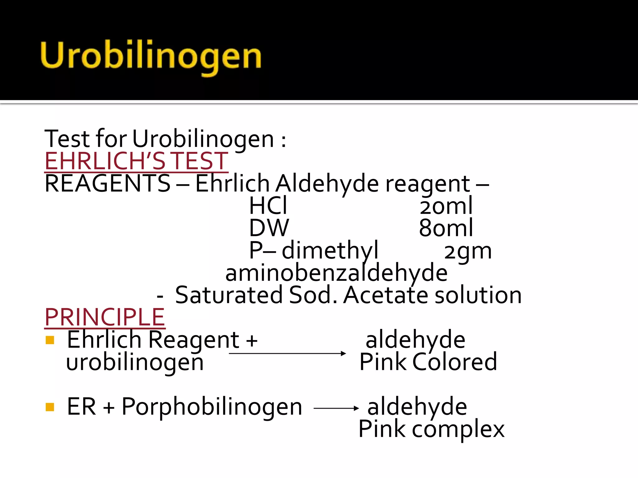 Test for Urobilinogen :
EHRLICH’STEST
REAGENTS – Ehrlich Aldehyde reagent –
HCl 20ml
DW 80ml
P– dimethyl 2gm
aminobenzaldehyde
- Saturated Sod. Acetate solution
PRINCIPLE
 Ehrlich Reagent + aldehyde
urobilinogen Pink Colored
 ER + Porphobilinogen aldehyde
Pink complex
 