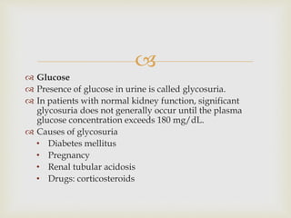 
 Glucose
 Presence of glucose in urine is called glycosuria.
 In patients with normal kidney function, significant
glycosuria does not generally occur until the plasma
glucose concentration exceeds 180 mg/dL.
 Causes of glycosuria
• Diabetes mellitus
• Pregnancy
• Renal tubular acidosis
• Drugs: corticosteroids
 